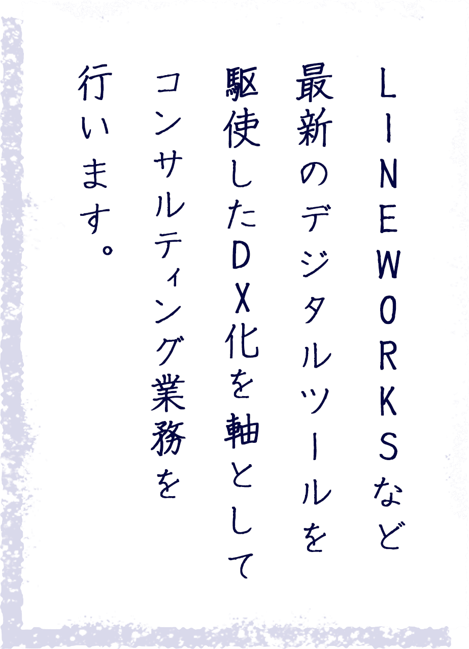 LINE WORKSなど最新のデジタルツールを駆使したDX化を軸としてコンサルティング業務を行います。